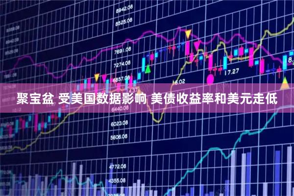聚宝盆 受美国数据影响 美债收益率和美元走低