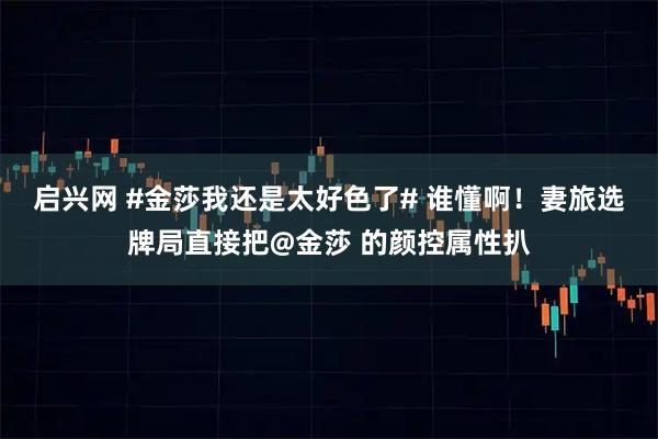 启兴网 #金莎我还是太好色了# 谁懂啊！妻旅选牌局直接把@金莎 的颜控属性扒