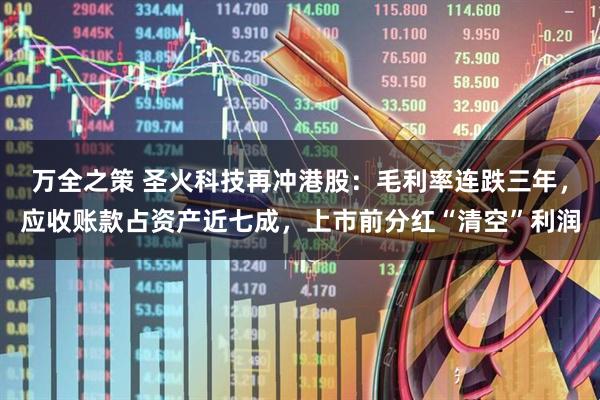 万全之策 圣火科技再冲港股：毛利率连跌三年，应收账款占资产近七成，上市前分红“清空”利润