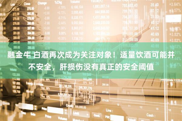 融金牛 白酒再次成为关注对象！适量饮酒可能并不安全，肝损伤没有真正的安全阈值