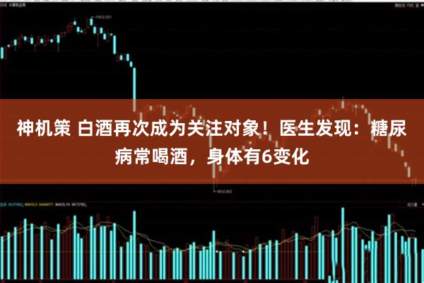 神机策 白酒再次成为关注对象！医生发现：糖尿病常喝酒，身体有6变化