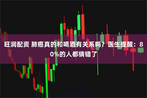 旺润配资 肺癌真的和喝酒有关系吗？医生提醒：80%的人都猜错了