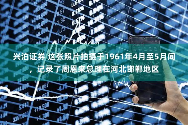 兴泊证券 这张照片拍摄于1961年4月至5月间，记录了周恩来总理在河北邯郸地区