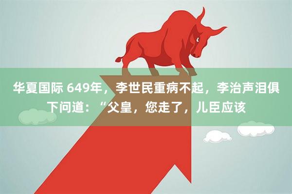 华夏国际 649年，李世民重病不起，李治声泪俱下问道：“父皇，您走了，儿臣应该