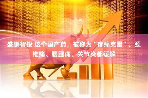 盛鹏智投 这个国产药，被称为“疼痛克星”，颈椎痛、腰腿痛、关节炎都缓解