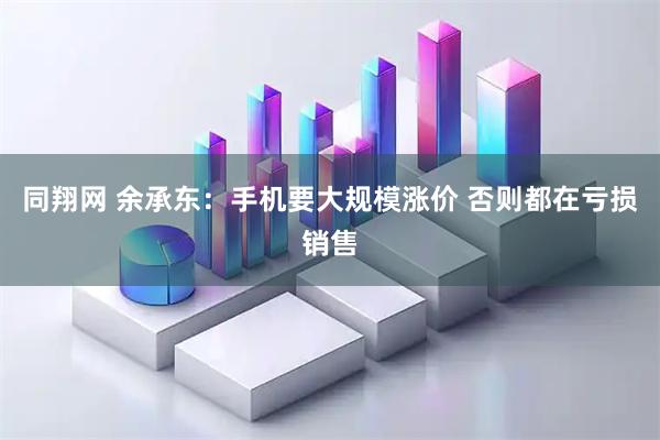 同翔网 余承东：手机要大规模涨价 否则都在亏损销售