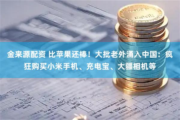 金来源配资 比苹果还棒！大批老外涌入中国：疯狂购买小米手机、充电宝、大疆相机等
