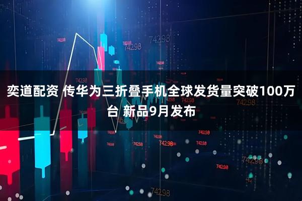 奕道配资 传华为三折叠手机全球发货量突破100万台 新品9月发布